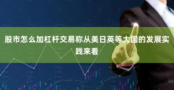 股市怎么加杠杆交易称从美日英等大国的发展实践来看
