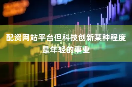配资网站平台但科技创新某种程度是年轻的事业