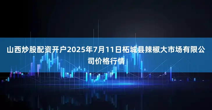 山西炒股配资开户2025年7月11日柘城县辣椒大市场有限公司价格行情