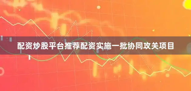 配资炒股平台推荐配资实施一批协同攻关项目
