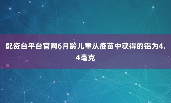 配资台平台官网6月龄儿童从疫苗中获得的铝为4.4毫克