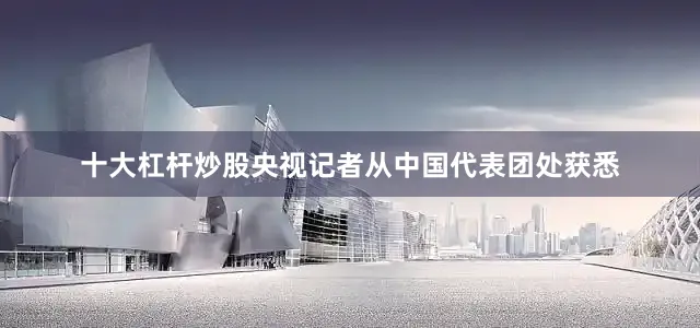 十大杠杆炒股央视记者从中国代表团处获悉