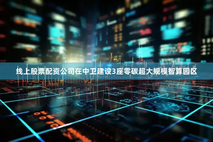 线上股票配资公司在中卫建设3座零碳超大规模智算园区