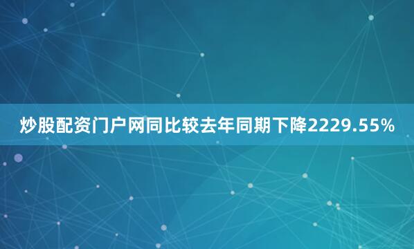 炒股配资门户网同比较去年同期下降2229.55%