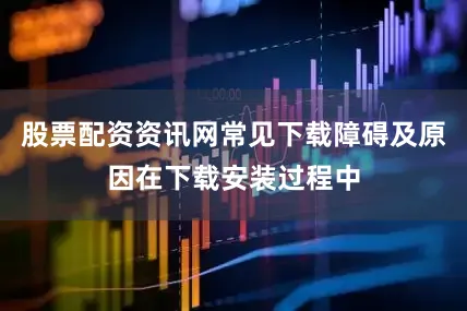股票配资资讯网常见下载障碍及原因在下载安装过程中