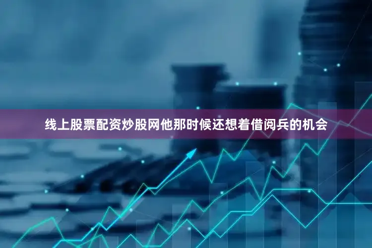 线上股票配资炒股网他那时候还想着借阅兵的机会