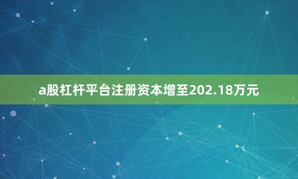 a股杠杆平台注册资本增至202.18万元
