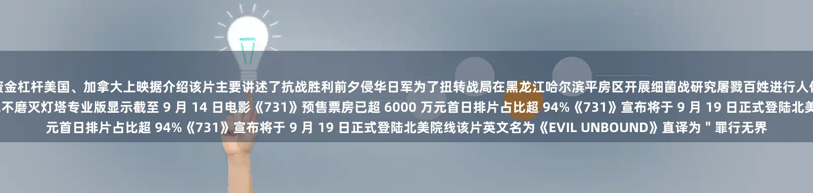 炒股资金杠杆美国、加拿大上映据介绍该片主要讲述了抗战胜利前夕侵华日军为了扭转战局在黑龙江哈尔滨平房区开展细菌战研究屠戮百姓进行人体实验的故事侵略者曾企图掩盖真相但中国人民揭露历史的决心永不磨灭灯塔专业版显示截至 9 月 14 日电影《731》预售票房已超 6000 万元首日排片占比超 94%《731》宣布将于 9 月 19 日正式登陆北美院线该片英文名为《EVIL UNBOUND》直译为＂罪行无界
