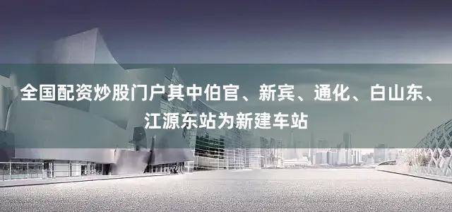 全国配资炒股门户其中伯官、新宾、通化、白山东、江源东站为新建车站