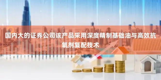 国内大的证券公司该产品采用深度精制基础油与高效抗氧剂复配技术